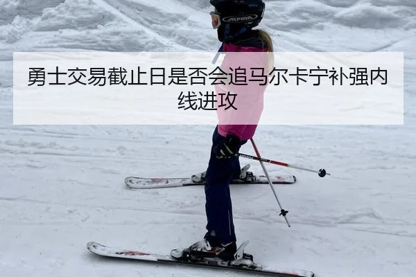 勇士交易截止日是否会追马尔卡宁补强内线进攻